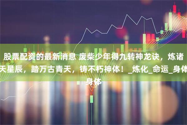股票配资的最新消息 废柴少年得九转神龙诀，炼诸天星辰，踏万古青天，铸不朽神体！_炼化_命运_身体