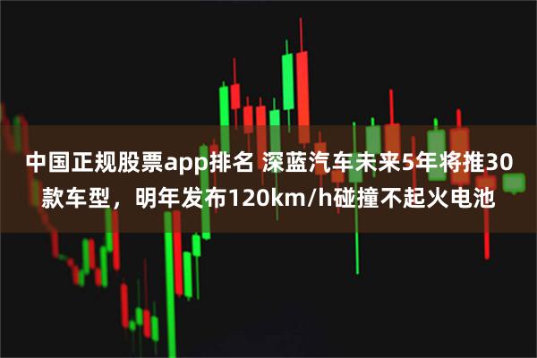 中国正规股票app排名 深蓝汽车未来5年将推30款车型，明年发布120km/h碰撞不起火电池