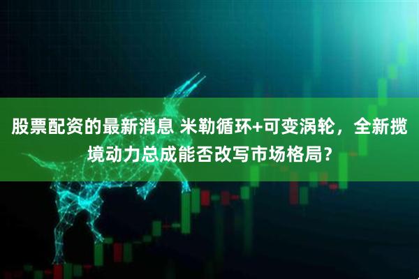 股票配资的最新消息 米勒循环+可变涡轮，全新揽境动力总成能否改写市场格局？