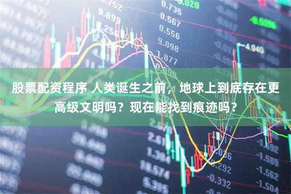 股票配资程序 人类诞生之前，地球上到底存在更高级文明吗？现在能找到痕迹吗？