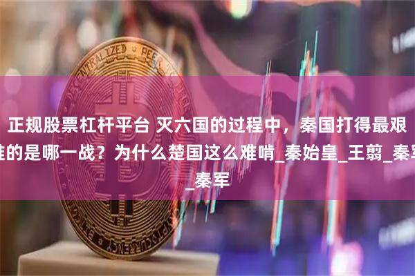 正规股票杠杆平台 灭六国的过程中，秦国打得最艰难的是哪一战？为什么楚国这么难啃_秦始皇_王翦_秦军