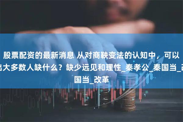 股票配资的最新消息 从对商鞅变法的认知中，可以看出大多数人缺什么？缺少远见和理性_秦孝公_秦国当_改革