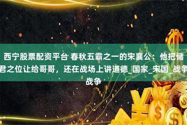西宁股票配资平台 春秋五霸之一的宋襄公：他把储君之位让给哥哥，还在战场上讲道德_国家_宋国_战争