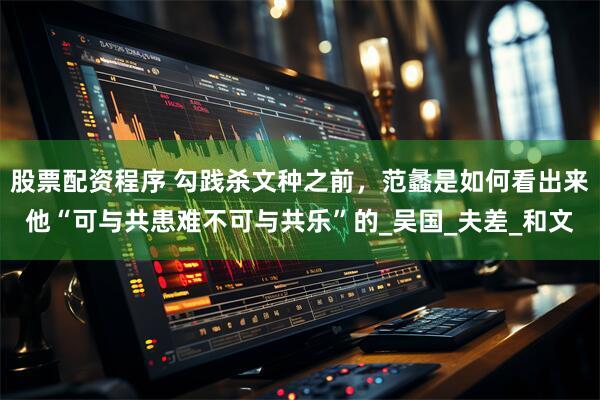股票配资程序 勾践杀文种之前，范蠡是如何看出来他“可与共患难不可与共乐”的_吴国_夫差_和文