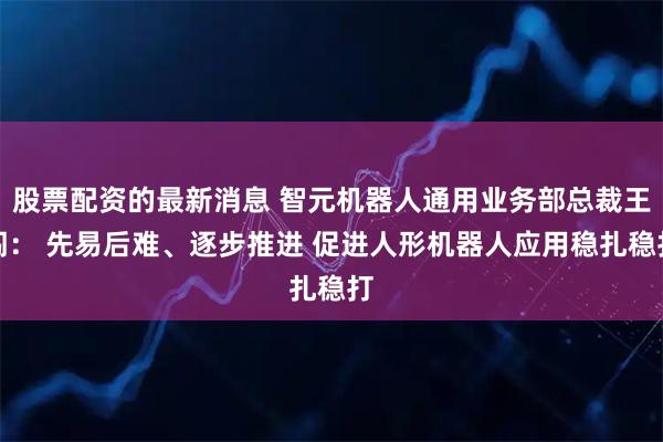 股票配资的最新消息 智元机器人通用业务部总裁王闯： 先易后难、逐步推进 促进人形机器人应用稳扎稳打