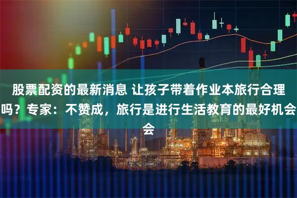 股票配资的最新消息 让孩子带着作业本旅行合理吗？专家：不赞成，旅行是进行生活教育的最好机会