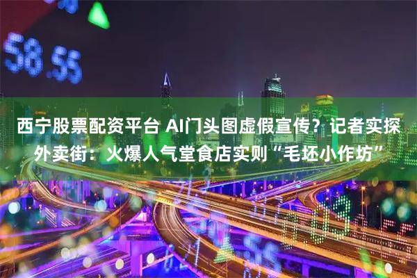 西宁股票配资平台 AI门头图虚假宣传？记者实探外卖街：火爆人气堂食店实则“毛坯小作坊”
