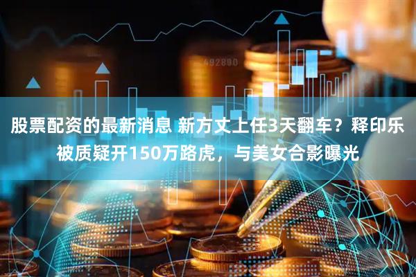 股票配资的最新消息 新方丈上任3天翻车？释印乐被质疑开150万路虎，与美女合影曝光