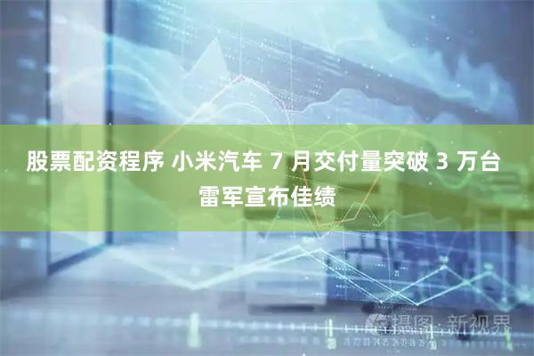 股票配资程序 小米汽车 7 月交付量突破 3 万台 雷军宣布佳绩