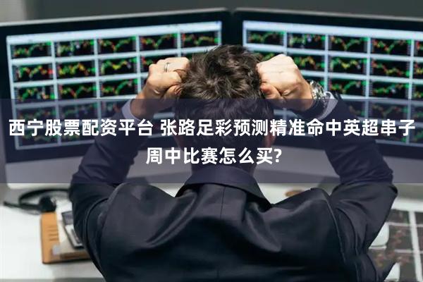 西宁股票配资平台 张路足彩预测精准命中英超串子 周中比赛怎么买?