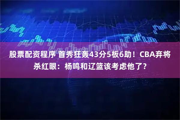 股票配资程序 首秀狂轰43分5板6助！CBA弃将杀红眼：杨鸣和辽篮该考虑他了？