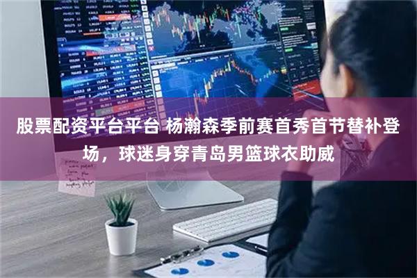 股票配资平台平台 杨瀚森季前赛首秀首节替补登场，球迷身穿青岛男篮球衣助威