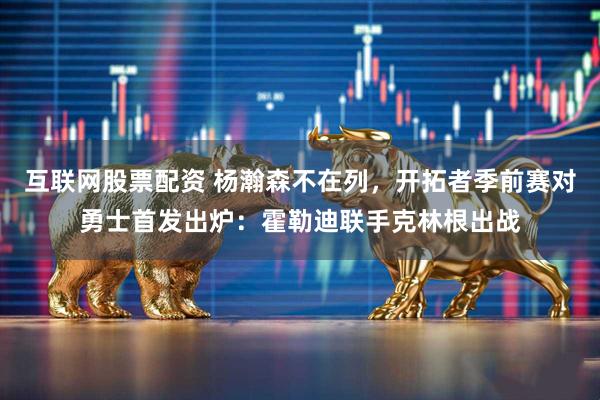 互联网股票配资 杨瀚森不在列，开拓者季前赛对勇士首发出炉：霍勒迪联手克林根出战