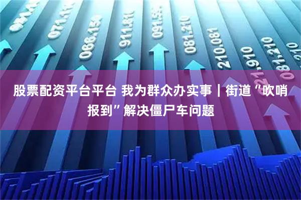 股票配资平台平台 我为群众办实事｜街道“吹哨报到”解决僵尸车问题