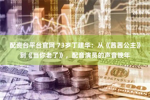 配资台平台官网 73岁丁建华：从《茜茜公主》到《当你老了》，配音演员的声音晚年