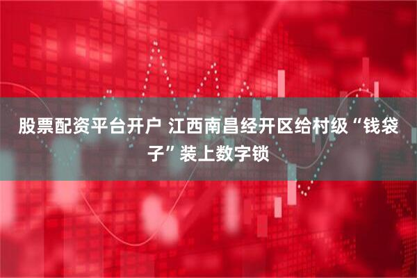 股票配资平台开户 江西南昌经开区给村级“钱袋子”装上数字锁